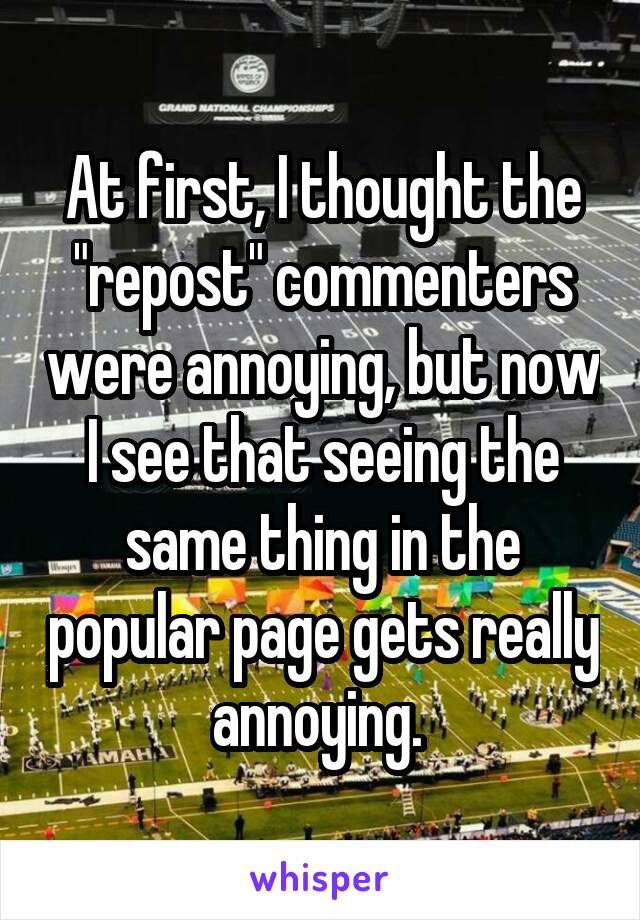 At first, I thought the "repost" commenters were annoying, but now I see that seeing the same thing in the popular page gets really annoying. 