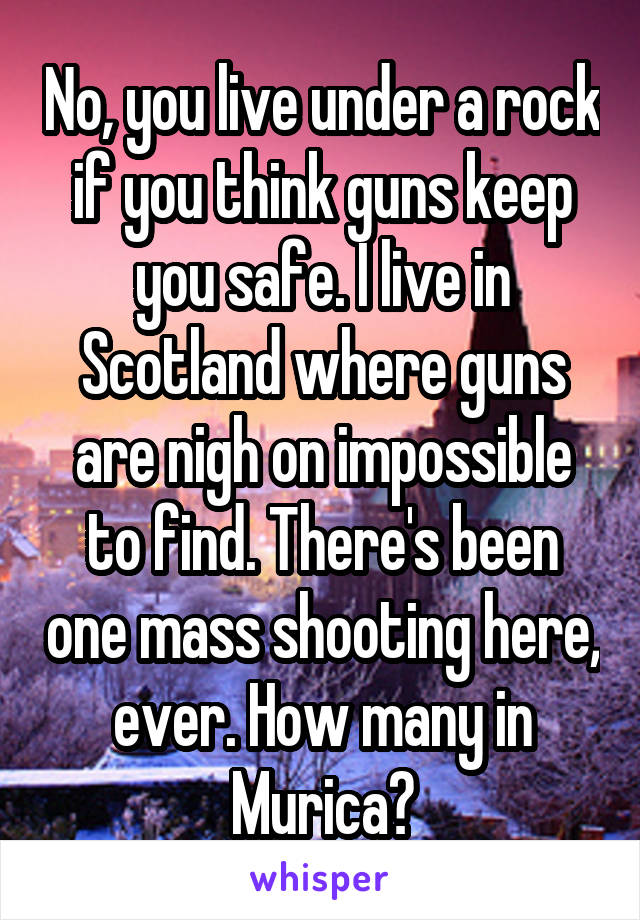 No, you live under a rock if you think guns keep you safe. I live in Scotland where guns are nigh on impossible to find. There's been one mass shooting here, ever. How many in Murica?