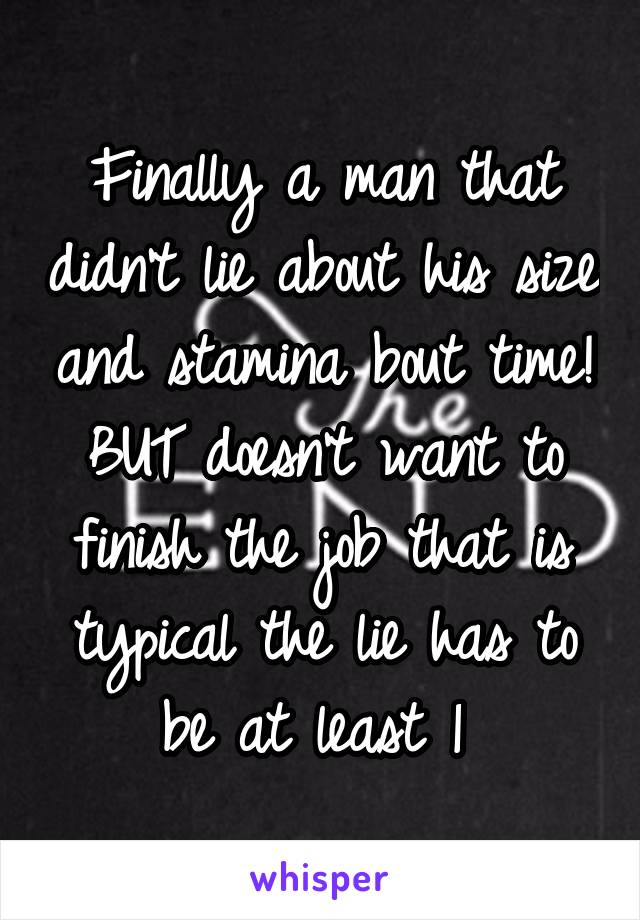 Finally a man that didn't lie about his size and stamina bout time!
BUT doesn't want to finish the job that is typical the lie has to be at least 1 