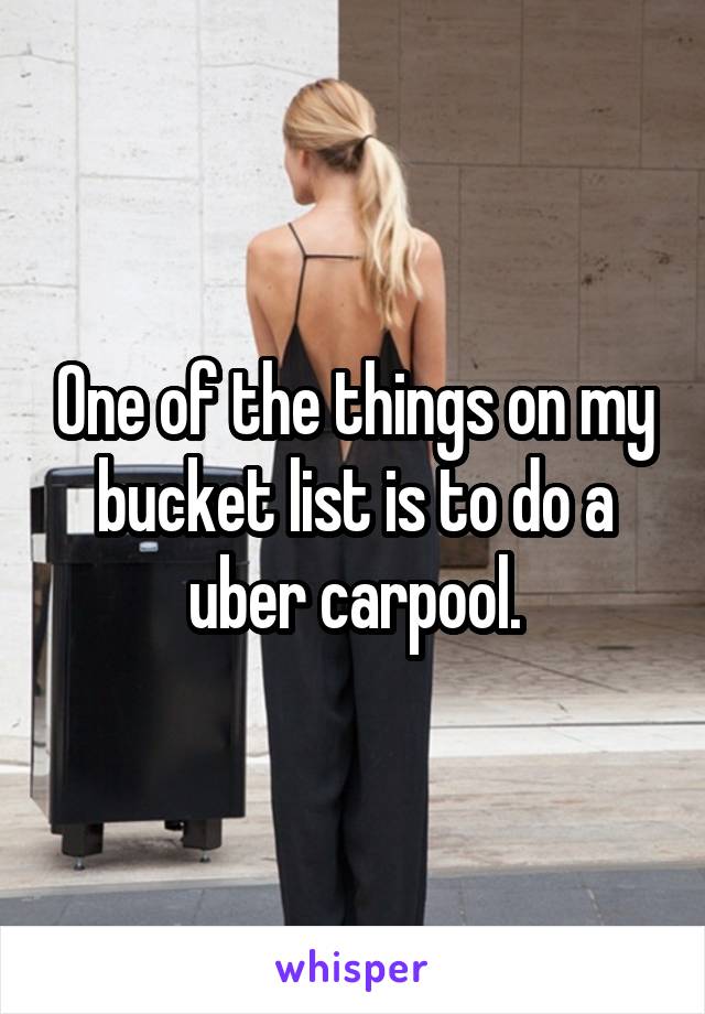 One of the things on my bucket list is to do a uber carpool.