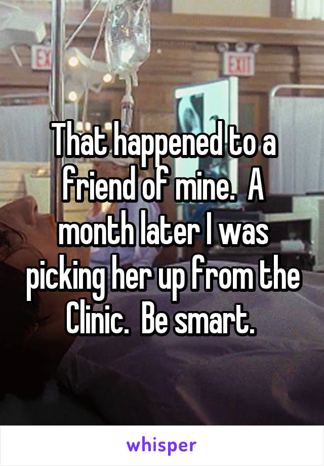 That happened to a friend of mine.  A month later I was picking her up from the Clinic.  Be smart. 