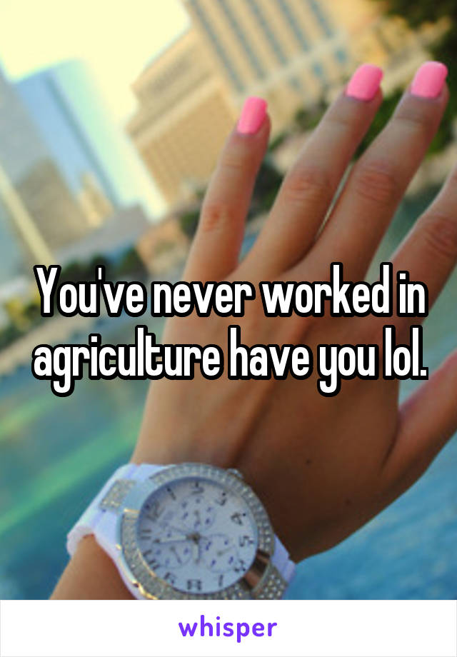 You've never worked in agriculture have you lol.