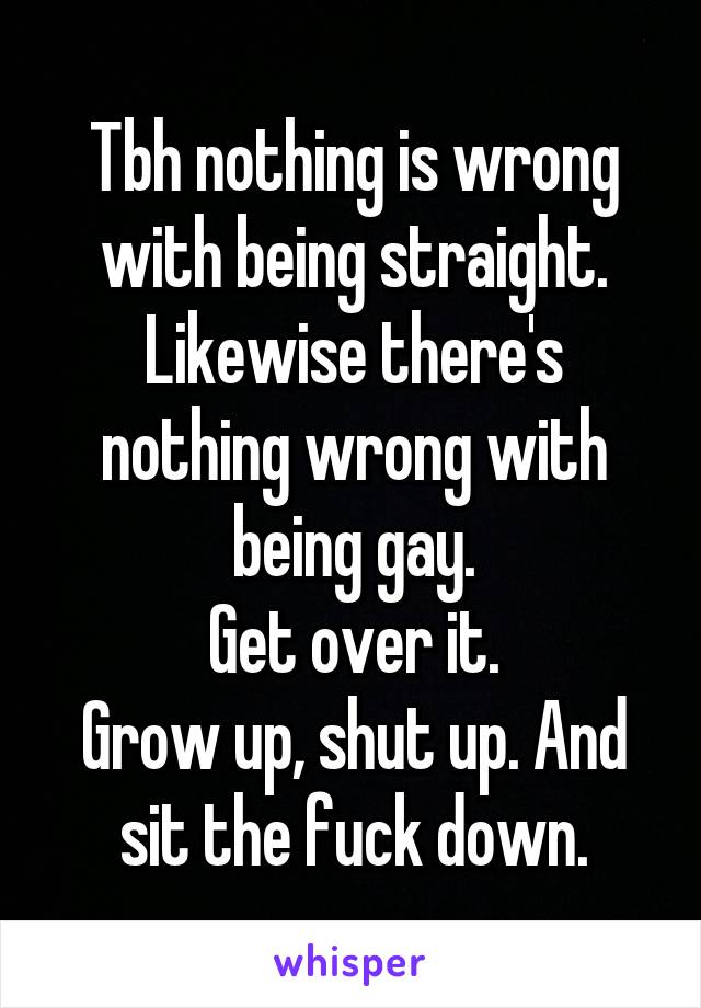 Tbh nothing is wrong with being straight. Likewise there's nothing wrong with being gay.
Get over it.
Grow up, shut up. And sit the fuck down.