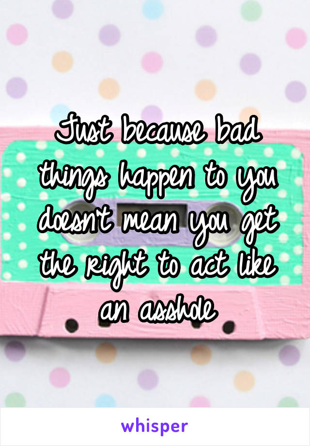 Just because bad things happen to you doesn't mean you get the right to act like an asshole