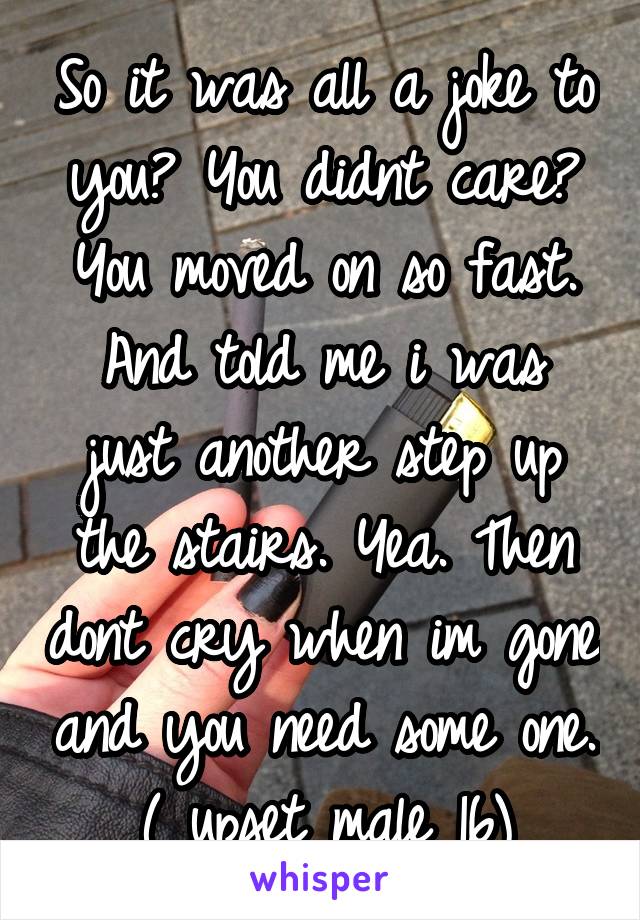 So it was all a joke to you? You didnt care? You moved on so fast. And told me i was just another step up the stairs. Yea. Then dont cry when im gone and you need some one.
( upset male 16)