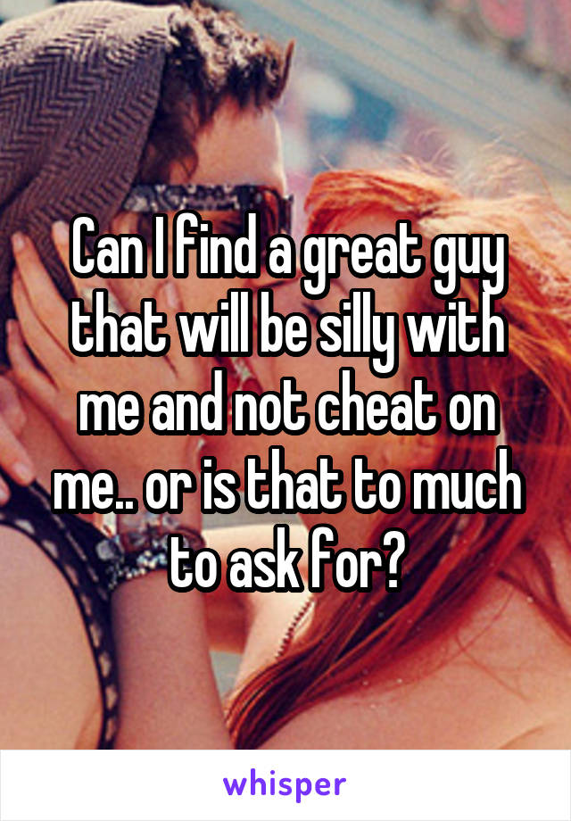 Can I find a great guy that will be silly with me and not cheat on me.. or is that to much to ask for?