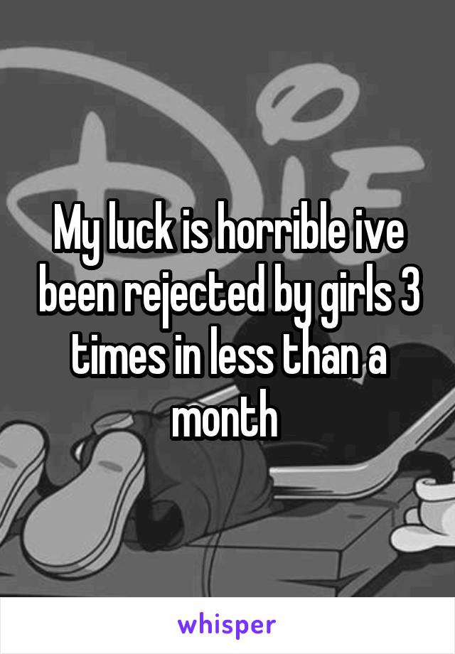 My luck is horrible ive been rejected by girls 3 times in less than a month 