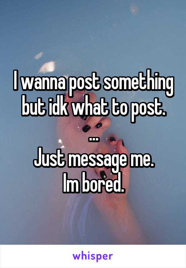 I wanna post something but idk what to post.
...
Just message me.
Im bored.