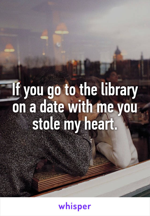 If you go to the library on a date with me you stole my heart.