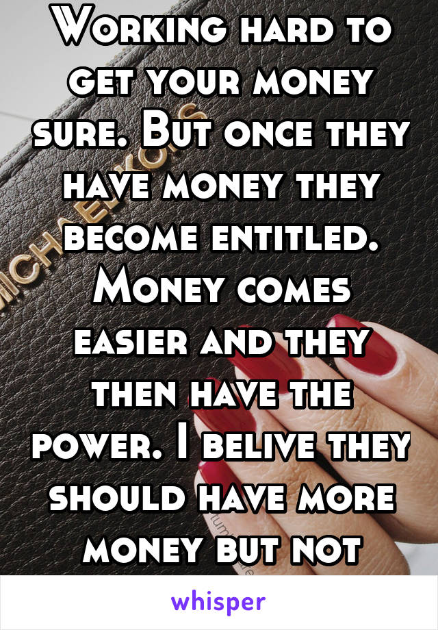 Working hard to get your money sure. But once they have money they become entitled. Money comes easier and they then have the power. I belive they should have more money but not more than 18%