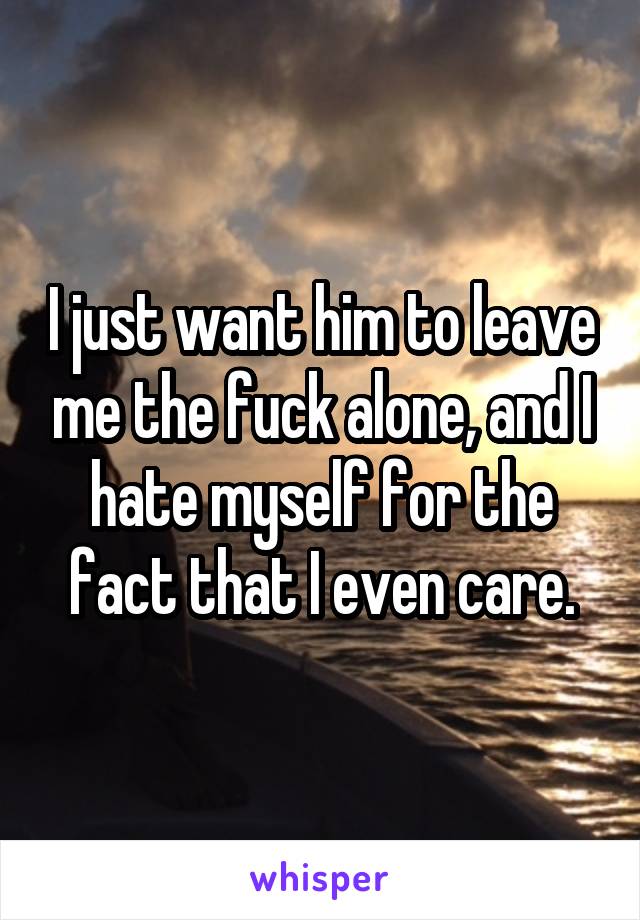 I just want him to leave me the fuck alone, and I hate myself for the fact that I even care.