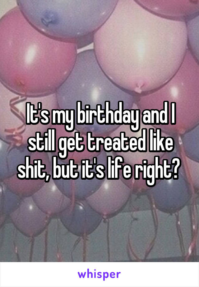 It's my birthday and I still get treated like shit, but it's life right? 