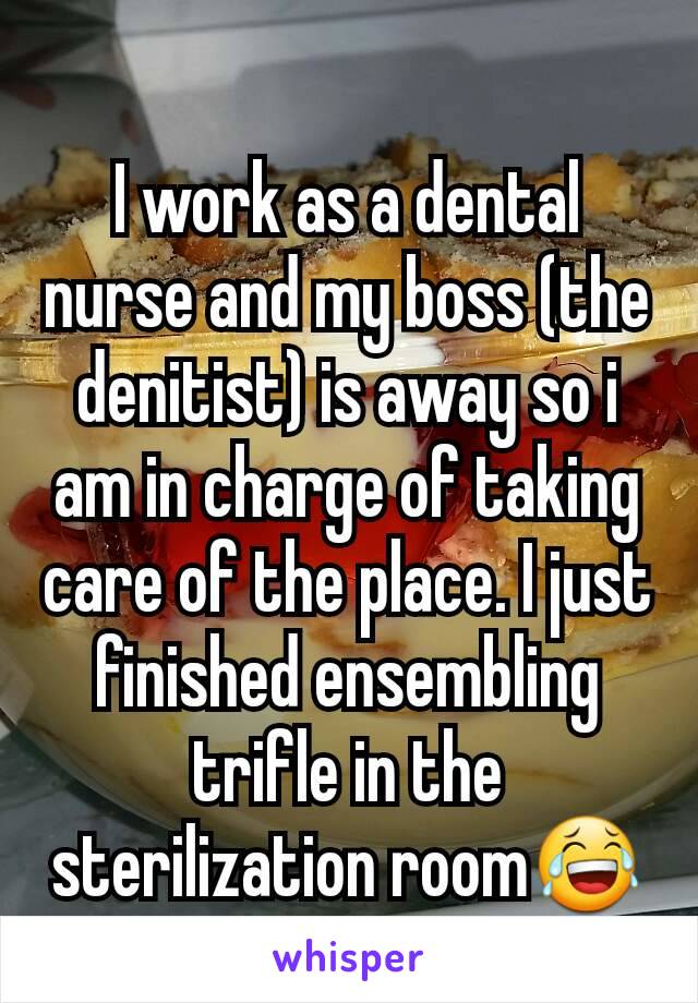 I work as a dental nurse and my boss (the denitist) is away so i am in charge of taking care of the place. I just finished ensembling trifle in the sterilization room😂