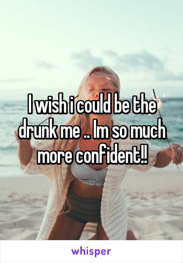 I wish i could be the drunk me .. Im so much more confident!!