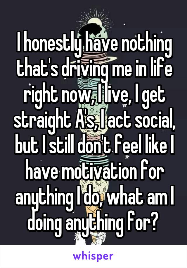 I honestly have nothing that's driving me in life right now, I live, I get straight A's, I act social, but I still don't feel like I have motivation for anything I do, what am I doing anything for? 