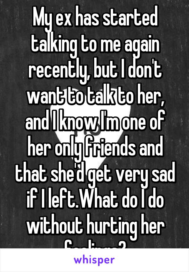 My ex has started talking to me again recently, but I don't want to talk to her, and I know I'm one of her only friends and that she'd get very sad if I left.What do I do without hurting her feelings?