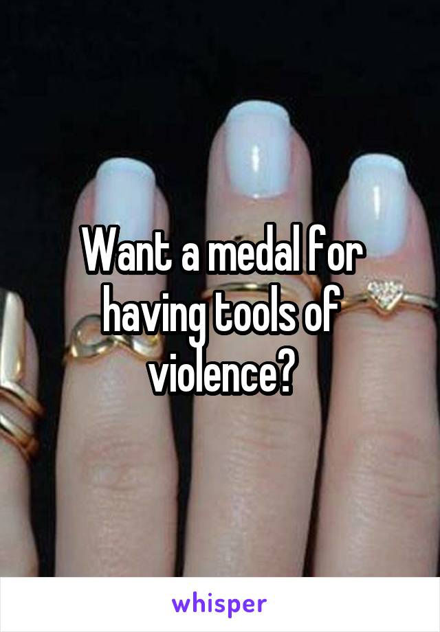 Want a medal for having tools of violence?