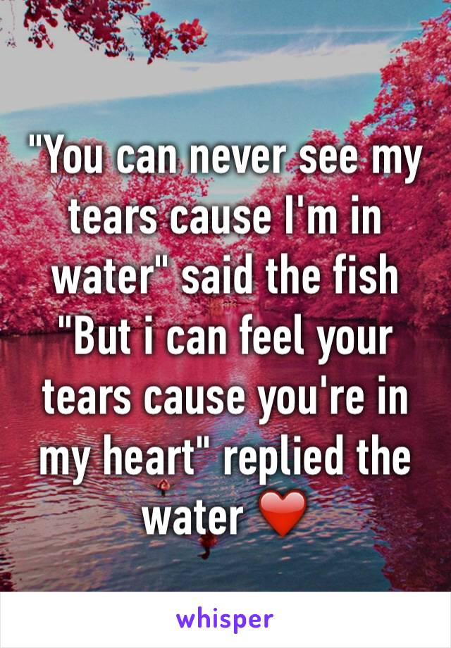 "You can never see my tears cause I'm in water" said the fish 
"But i can feel your tears cause you're in my heart" replied the water ❤️