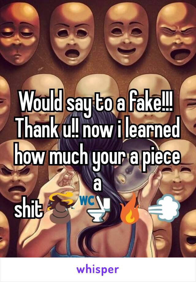 Would say to a fake!!! 
Thank u!! now i learned how much your a piece a shit💩🚾🔥💨