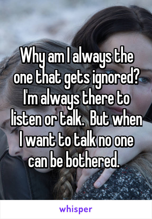 Why am I always the one that gets ignored? I'm always there to listen or talk.  But when I want to talk no one can be bothered.  