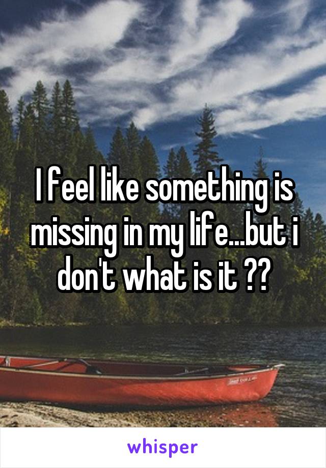 I feel like something is missing in my life...but i don't what is it 😔😔