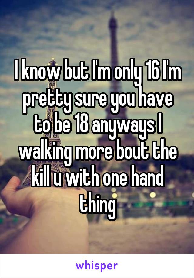 I know but I'm only 16 I'm pretty sure you have to be 18 anyways I walking more bout the kill u with one hand thing