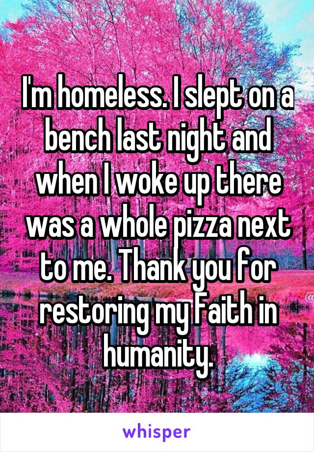 I'm homeless. I slept on a bench last night and when I woke up there was a whole pizza next to me. Thank you for restoring my Faith in humanity.