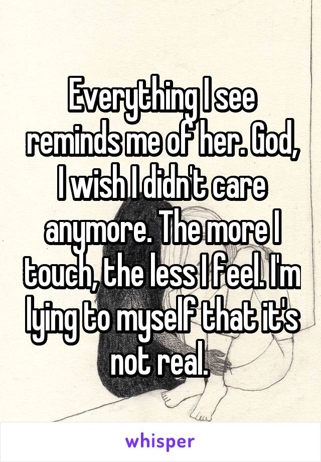 Everything I see reminds me of her. God, I wish I didn't care anymore. The more I touch, the less I feel. I'm lying to myself that it's not real. 