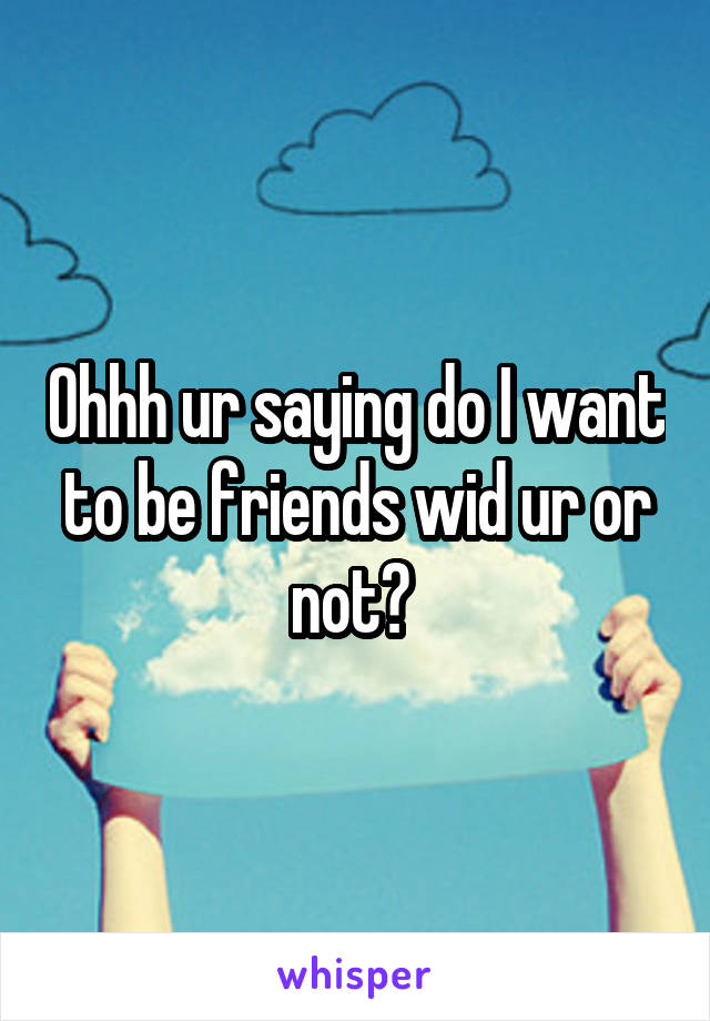 Ohhh ur saying do I want to be friends wid ur or not? 