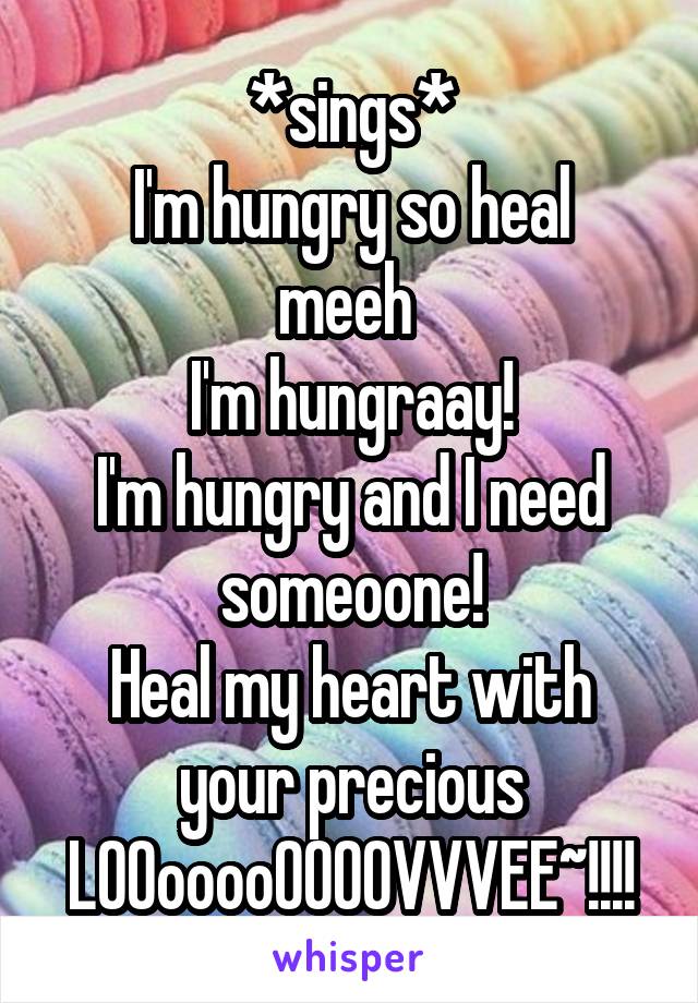 *sings*
I'm hungry so heal meeh 
I'm hungraay!
I'm hungry and I need someoone!
Heal my heart with your precious LOOooooOOOOVVVEE~!!!!