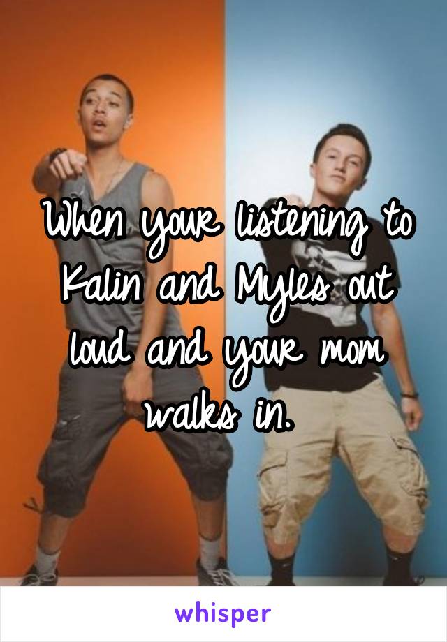 When your listening to Kalin and Myles out loud and your mom walks in. 