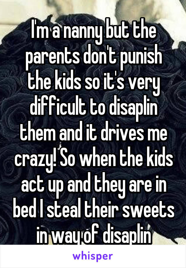 I'm a nanny but the parents don't punish the kids so it's very difficult to disaplin them and it drives me crazy! So when the kids act up and they are in bed I steal their sweets in way of disaplin