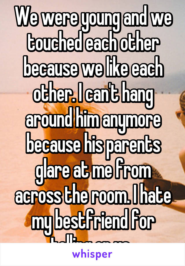 We were young and we touched each other because we like each other. I can't hang around him anymore because his parents glare at me from across the room. I hate my bestfriend for telling on us. 