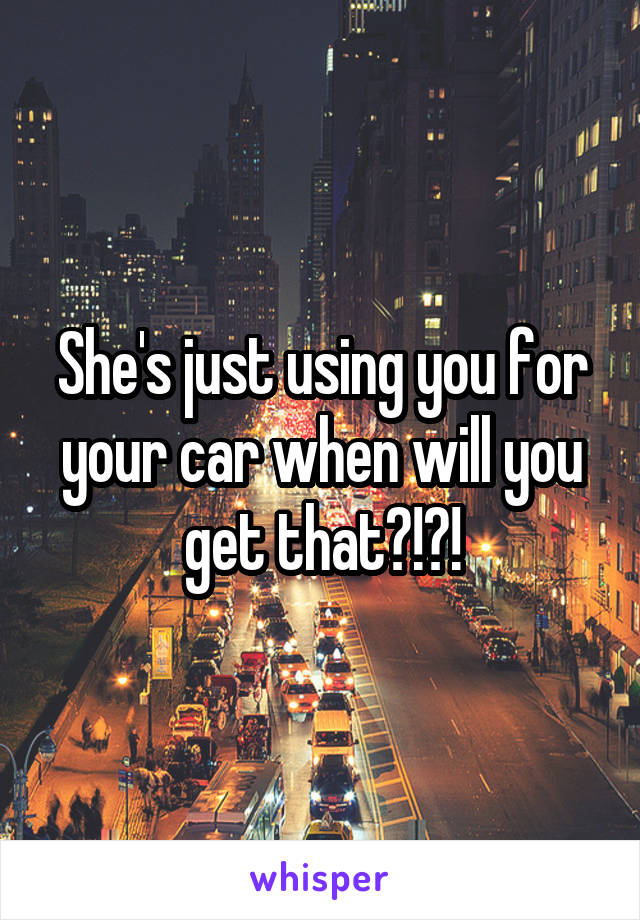 She's just using you for your car when will you get that?!?!