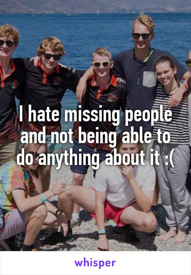 I hate missing people and not being able to do anything about it :(