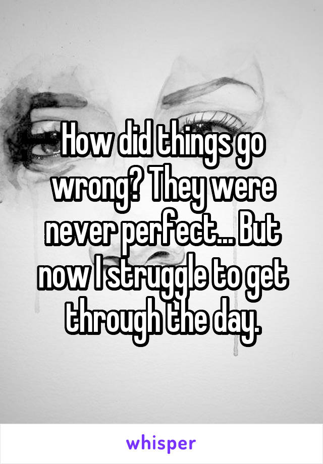 How did things go wrong? They were never perfect... But now I struggle to get through the day.