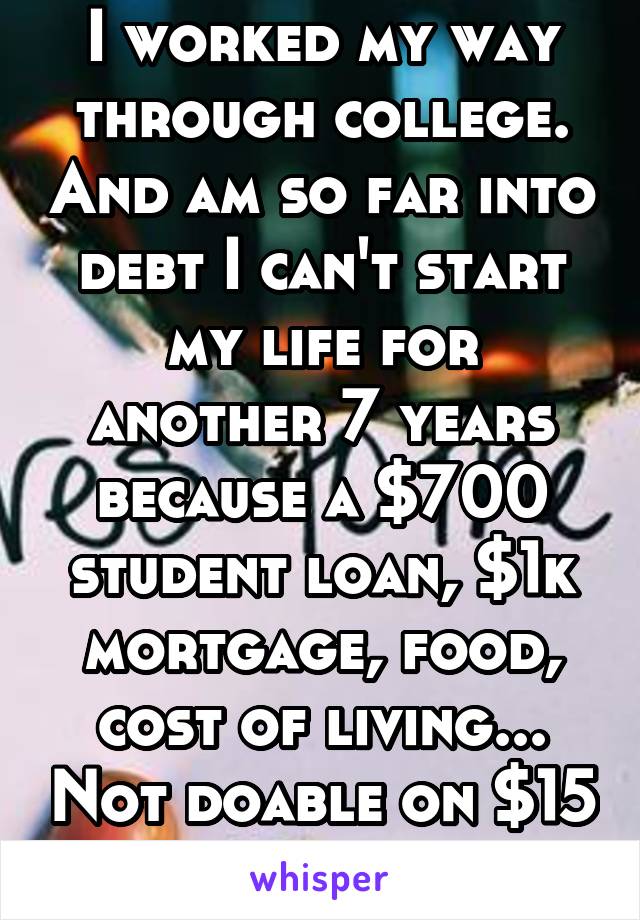 I worked my way through college. And am so far into debt I can't start my life for another 7 years because a $700 student loan, $1k mortgage, food, cost of living... Not doable on $15 and hour