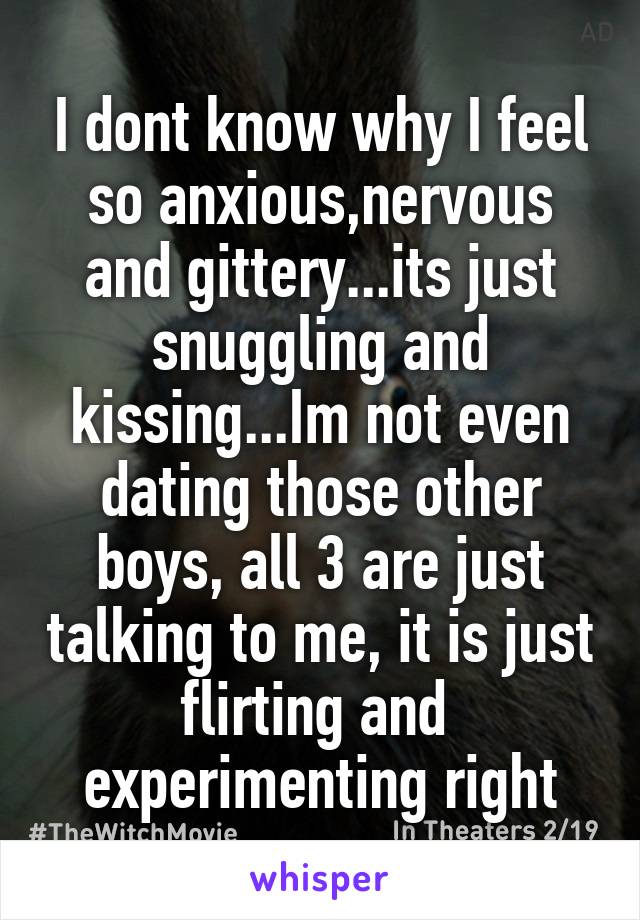 I dont know why I feel so anxious,nervous and gittery...its just snuggling and kissing...Im not even dating those other boys, all 3 are just talking to me, it is just flirting and  experimenting right