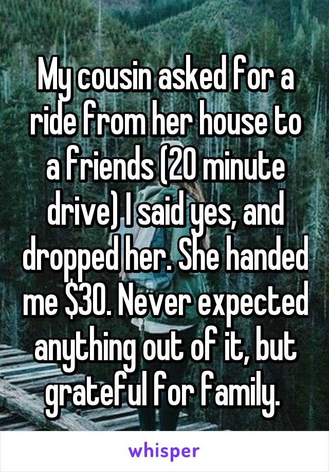 My cousin asked for a ride from her house to a friends (20 minute drive) I said yes, and dropped her. She handed me $30. Never expected anything out of it, but grateful for family. 