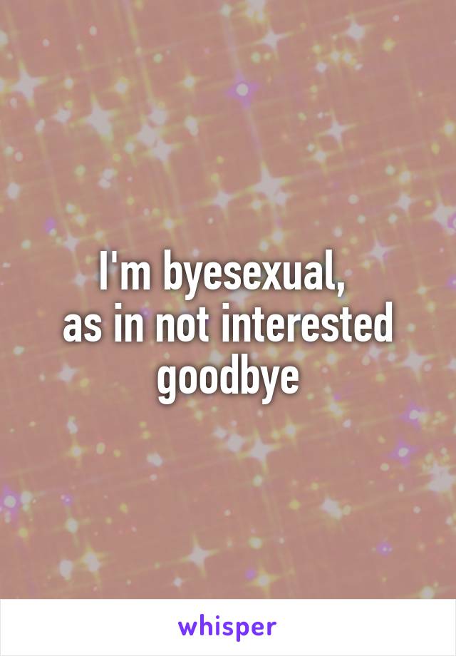 I'm byesexual, 
as in not interested goodbye