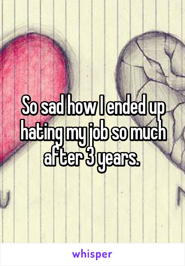 So sad how I ended up hating my job so much after 3 years. 