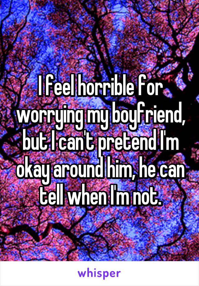 I feel horrible for worrying my boyfriend, but I can't pretend I'm okay around him, he can tell when I'm not.