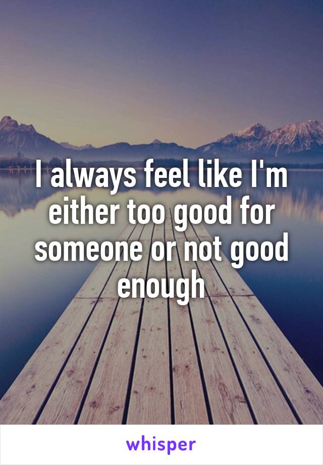 I always feel like I'm either too good for someone or not good enough