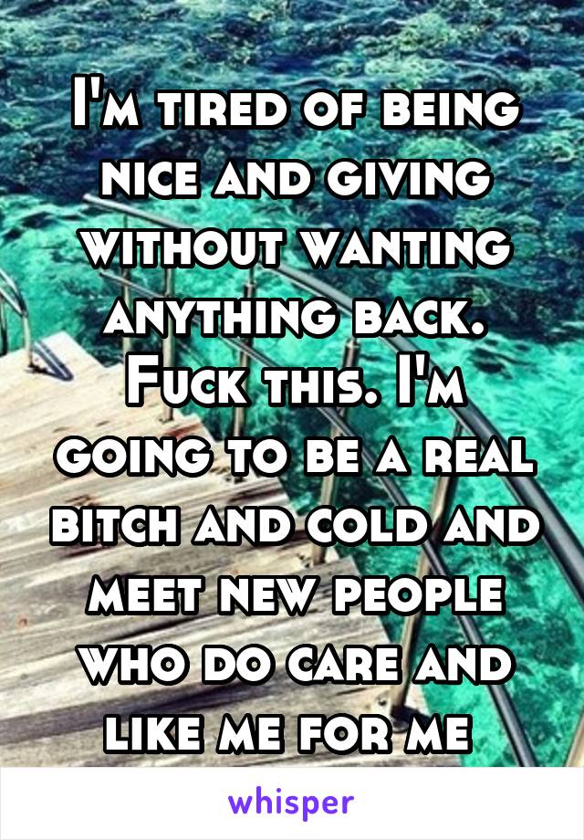 I'm tired of being nice and giving without wanting anything back. Fuck this. I'm going to be a real bitch and cold and meet new people who do care and like me for me 