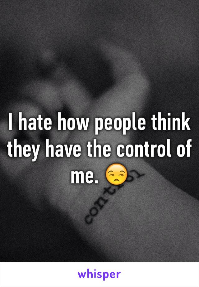 I hate how people think they have the control of me. 😒