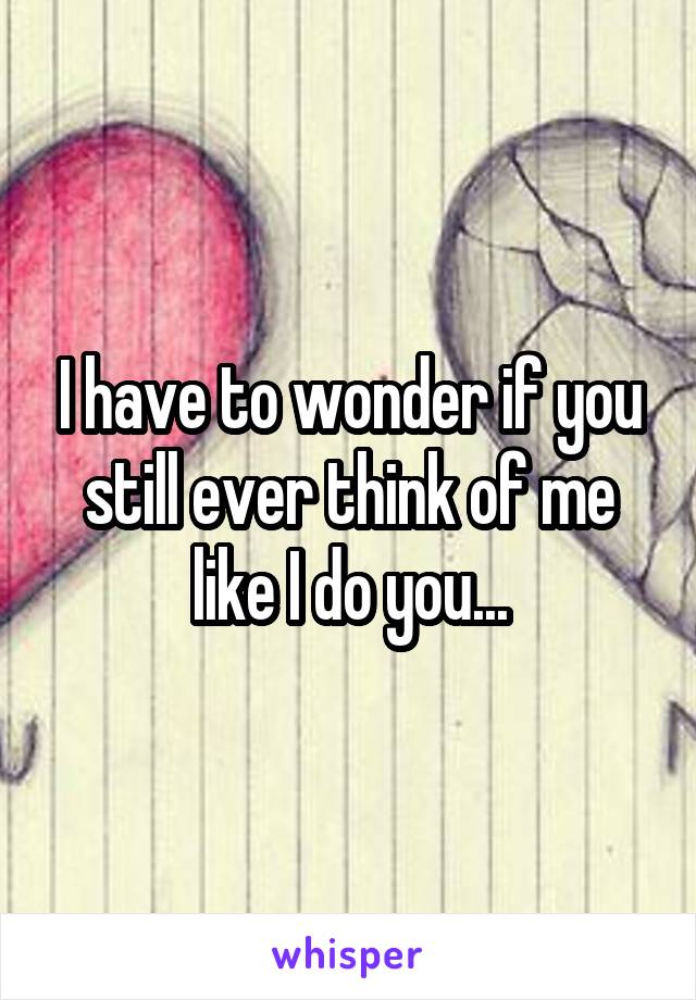 I have to wonder if you still ever think of me like I do you...