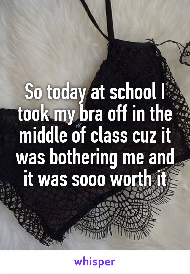 So today at school I took my bra off in the middle of class cuz it was bothering me and it was sooo worth it