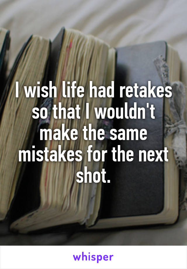 I wish life had retakes so that I wouldn't make the same mistakes for the next shot.