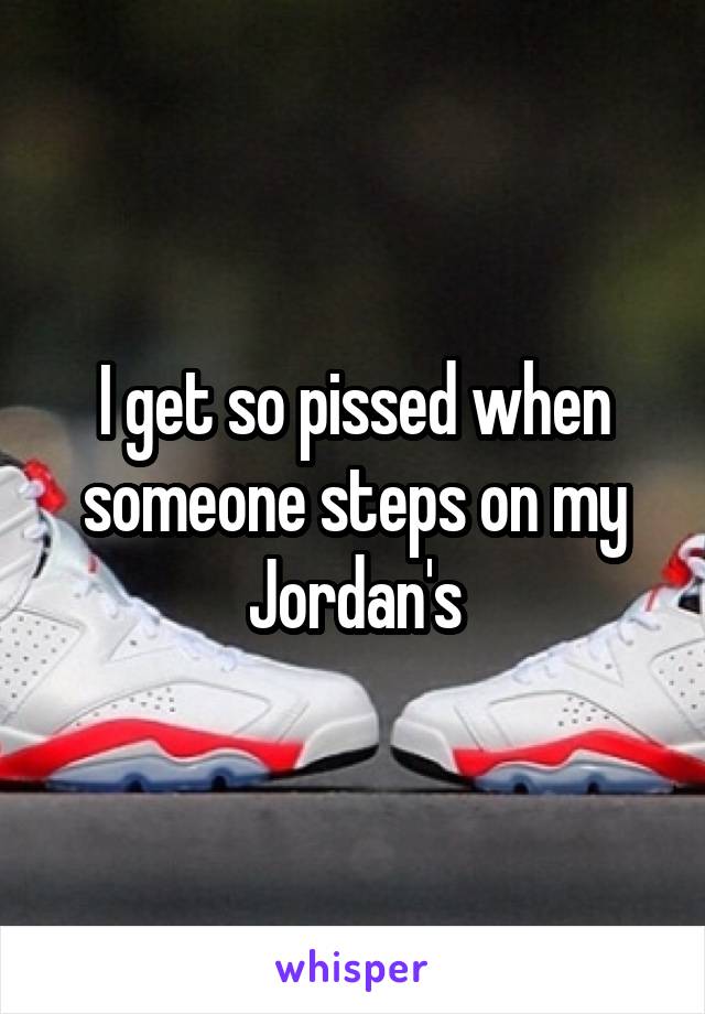 I get so pissed when someone steps on my Jordan's