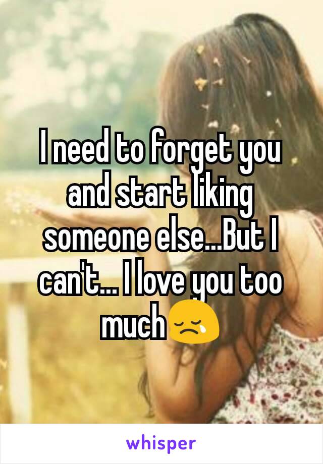 I need to forget you and start liking someone else...But I can't... I love you too much😢